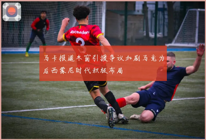 马卡报道冬窗引援争议加剧马竞为后西蒙尼时代积极布局