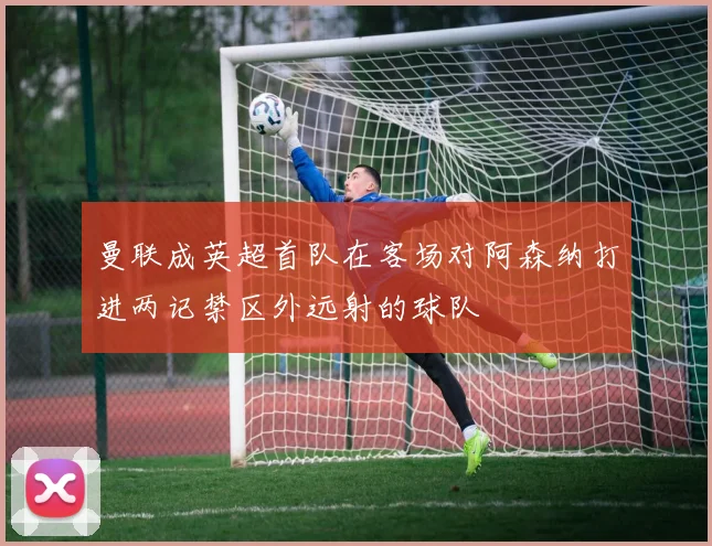 曼联成英超首队在客场对阿森纳打进两记禁区外远射的球队
