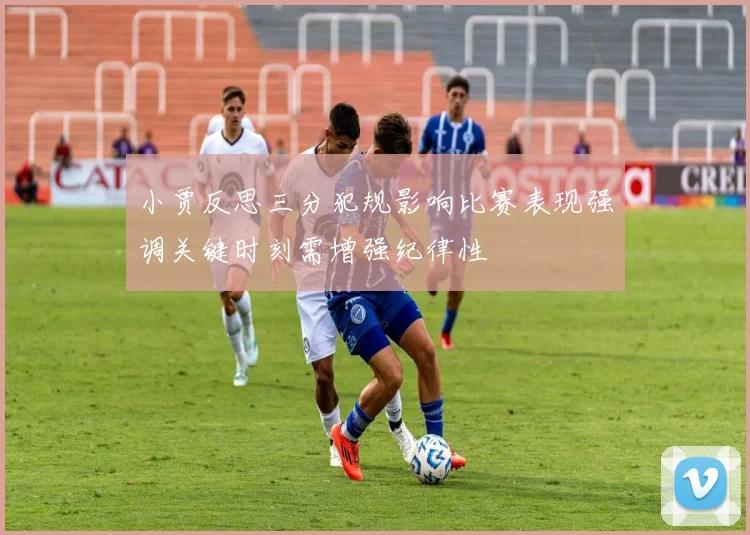 小贾反思三分犯规影响比赛表现强调关键时刻需增强纪律性