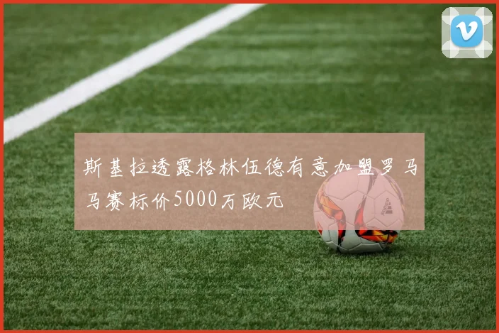 斯基拉透露格林伍德有意加盟罗马马赛标价5000万欧元