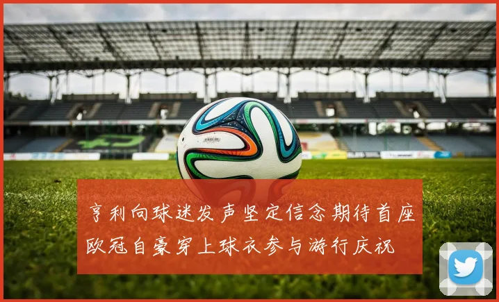 亨利向球迷发声坚定信念期待首座欧冠自豪穿上球衣参与游行庆祝