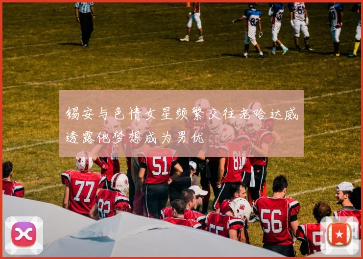 锡安与色情女星频繁交往老哈达威透露他梦想成为男优