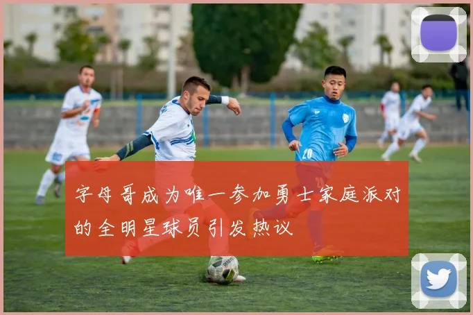 字母哥成为唯一参加勇士家庭派对的全明星球员引发热议