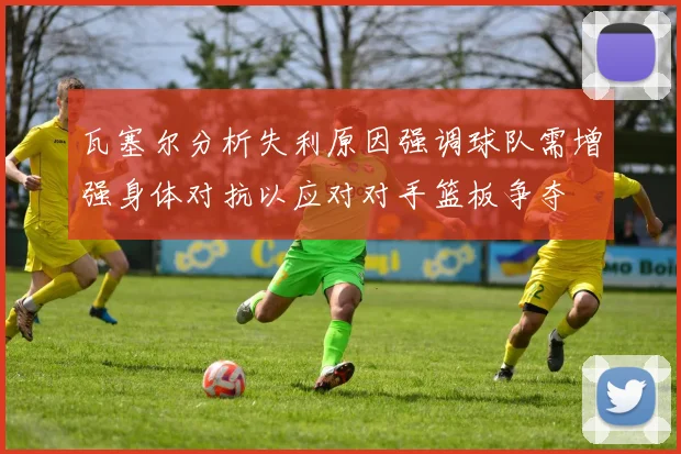 瓦塞尔分析失利原因强调球队需增强身体对抗以应对对手篮板争夺