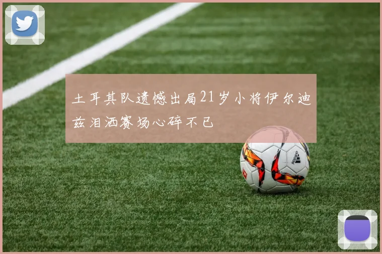 土耳其队遗憾出局21岁小将伊尔迪兹泪洒赛场心碎不已