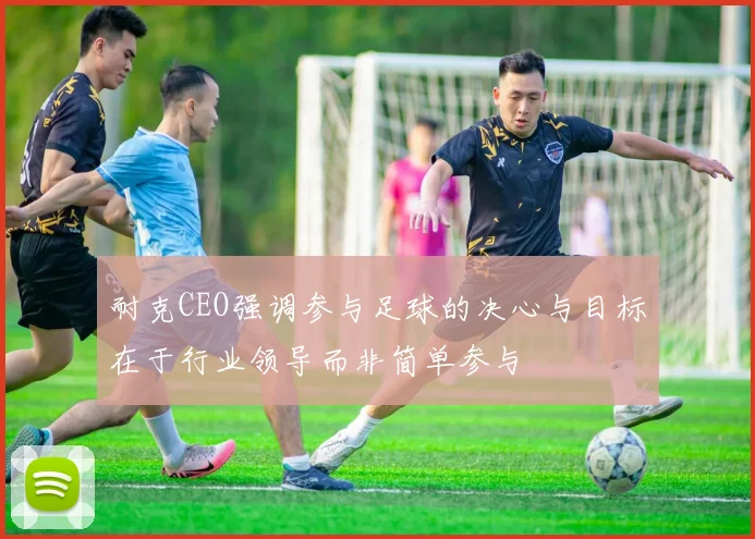 耐克CEO强调参与足球的决心与目标在于行业领导而非简单参与