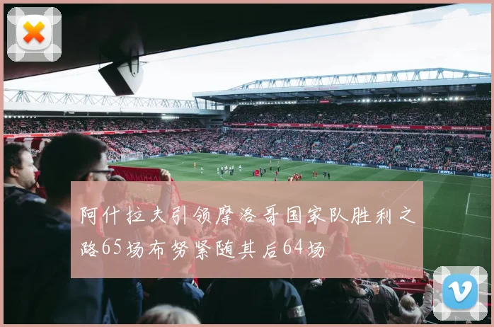 阿什拉夫引领摩洛哥国家队胜利之路65场布努紧随其后64场