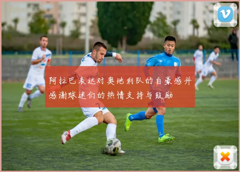 阿拉巴表达对奥地利队的自豪感并感谢球迷们的热情支持与鼓励
