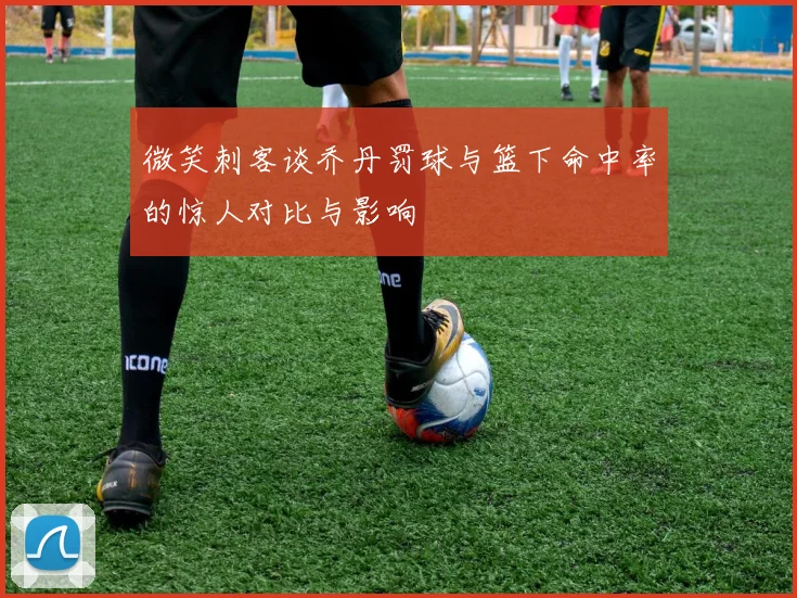 微笑刺客谈乔丹罚球与篮下命中率的惊人对比与影响