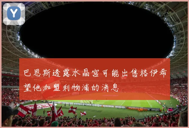 巴恩斯透露水晶宫可能出售格伊希望他加盟利物浦的消息