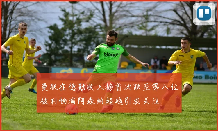 曼联在德勤收入榜首次跌至第八位被利物浦阿森纳超越引发关注