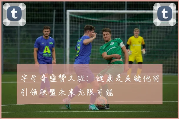 字母哥盛赞文班：健康是关键他将引领联盟未来无限可能
