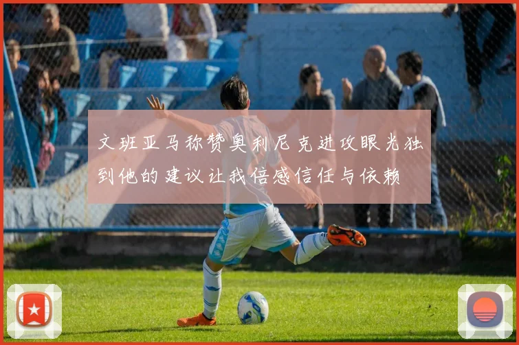 文班亚马称赞奥利尼克进攻眼光独到他的建议让我倍感信任与依赖
