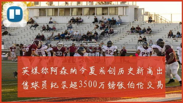 英媒称阿森纳今夏或创历史新高出售球员纪录超3500万镑张伯伦交易