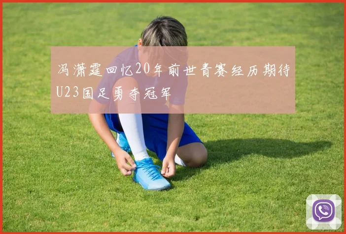 冯潇霆回忆20年前世青赛经历期待U23国足勇夺冠军
