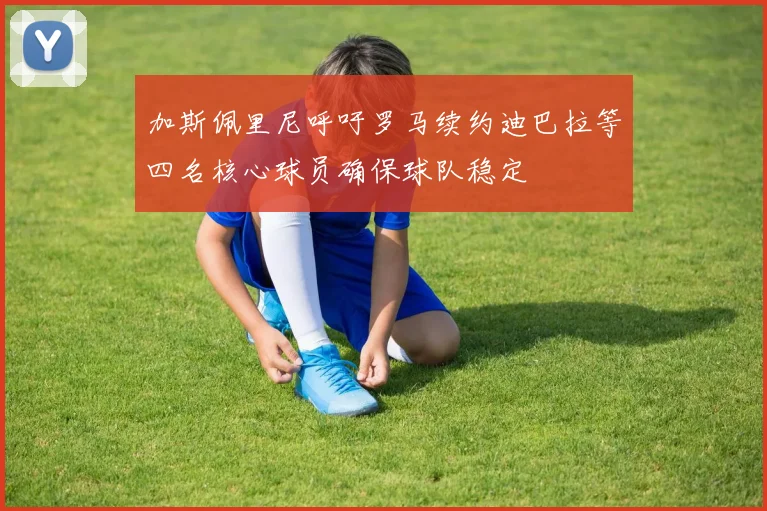 加斯佩里尼呼吁罗马续约迪巴拉等四名核心球员确保球队稳定