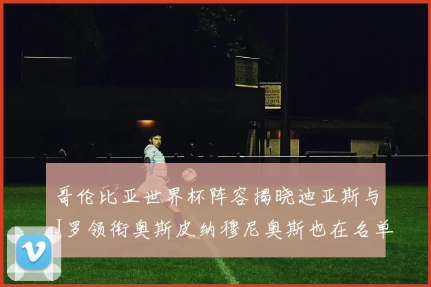 哥伦比亚世界杯阵容揭晓迪亚斯与J罗领衔奥斯皮纳穆尼奥斯也在名单中