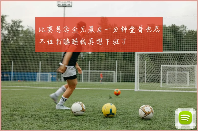比赛悬念全无最后一分钟登哥也忍不住打瞌睡我真想下班了