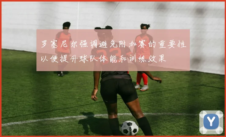罗塞尼尔强调避免附加赛的重要性以便提升球队体能和训练效果