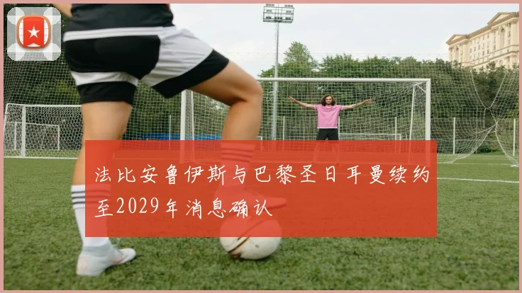 法比安鲁伊斯与巴黎圣日耳曼续约至2029年消息确认