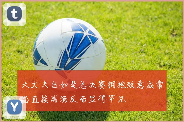 大丈夫当如是总决赛拥抱致意成常态直接离场反而显得罕见