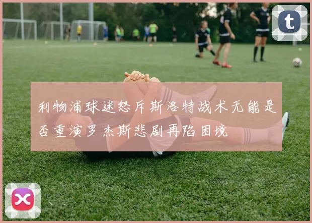 利物浦球迷怒斥斯洛特战术无能是否重演罗杰斯悲剧再陷困境