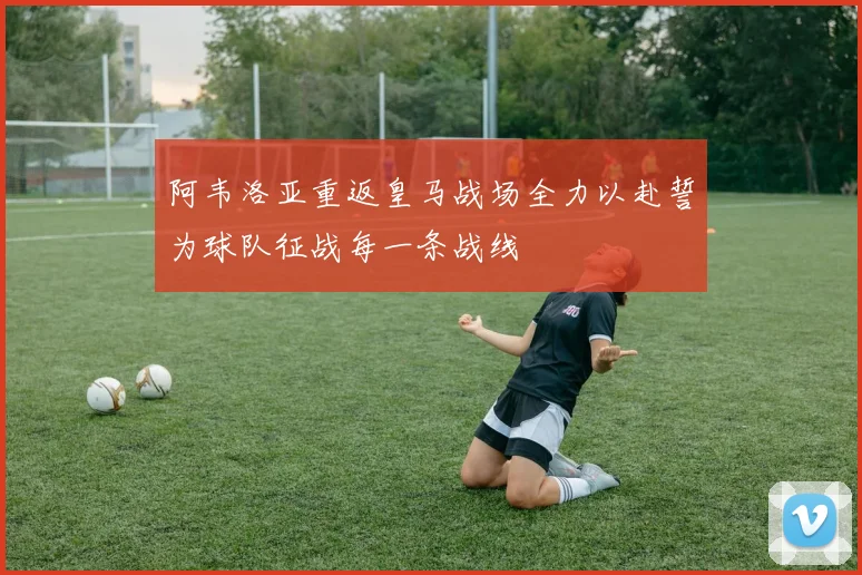 阿韦洛亚重返皇马战场全力以赴誓为球队征战每一条战线
