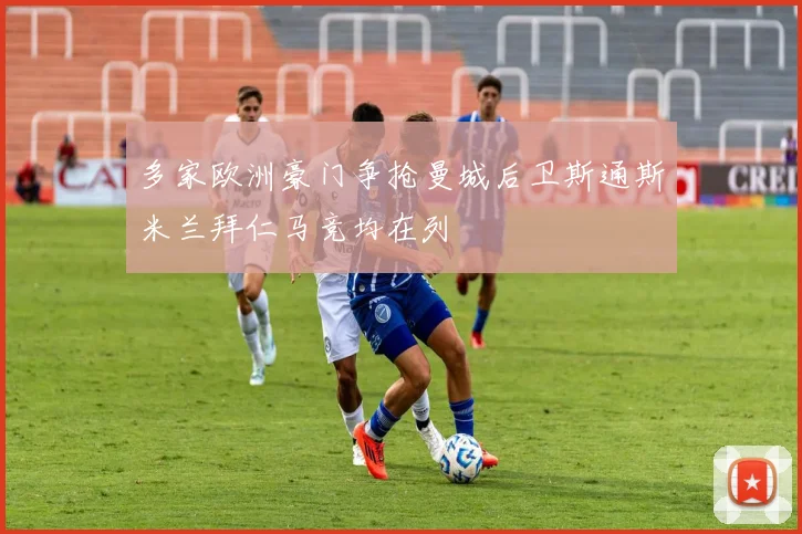 多家欧洲豪门争抢曼城后卫斯通斯米兰拜仁马竞均在列