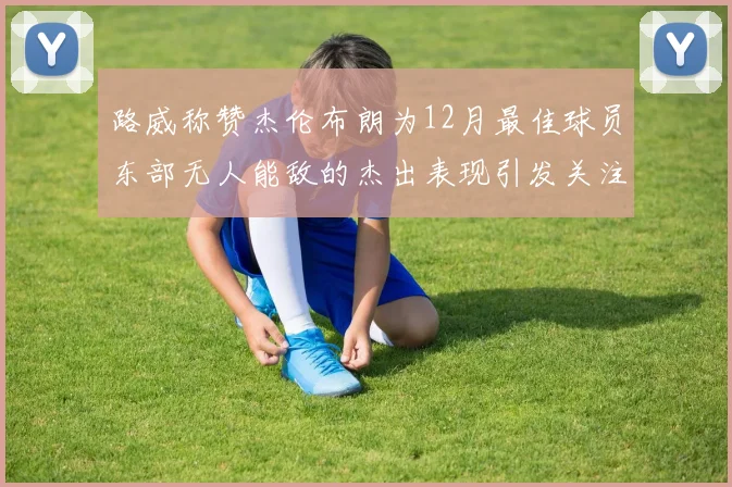 路威称赞杰伦布朗为12月最佳球员东部无人能敌的杰出表现引发关注