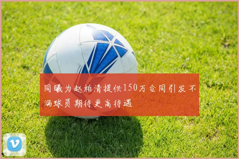 同曦为赵柏清提供150万合同引发不满球员期待更高待遇
