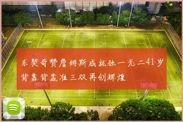 东契奇赞詹姆斯成就独一无二41岁背靠背轰准三双再创辉煌