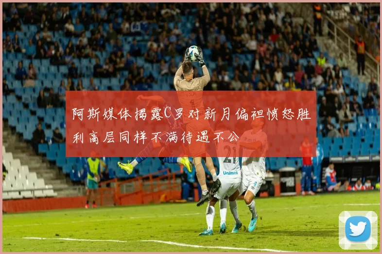 阿斯媒体揭露C罗对新月偏袒愤怒胜利高层同样不满待遇不公